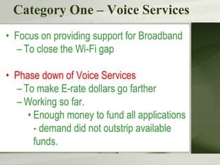Category One – Voice Services
• Focus on providing support for Broadband
– To close the Wi-Fi gap
• Phase down of Voice Services
– To make E-rate dollars go farther
– Working so far.
• Enough money to fund all applications
- demand did not outstrip available
funds.
 