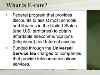 What is E-rate?
• Federal program that provides
discounts to assist most schools
and libraries in the United States
(and U.S. territories) to obtain
affordable telecommunications
(telephone) and Internet access.
• Funded through the Universal
Service fee charged to companies
that provide telecommunications
services.
2
 