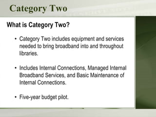 Category Two
What is Category Two?
• Category Two includes equipment and services
needed to bring broadband into and throughout
libraries.
• Includes Internal Connections, Managed Internal
Broadband Services, and Basic Maintenance of
Internal Connections.
• Five-year budget pilot.
 