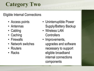Category Two
• Access points
• Antennas
• Cabling
• Caching
• Firewalls
• Network switches
• Routers
• Racks
Eligible Internal Connections
• Uninterruptible Power
Supply/Battery Backup
• Wireless LAN
Controllers
• Improvements,
upgrades and software
necessary to support
eligible broadband
internal connections
components
 