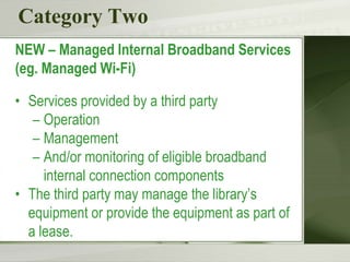 Category Two
NEW – Managed Internal Broadband Services
(eg. Managed Wi-Fi)
• Services provided by a third party
– Operation
– Management
– And/or monitoring of eligible broadband
internal connection components
• The third party may manage the library’s
equipment or provide the equipment as part of
a lease.
 