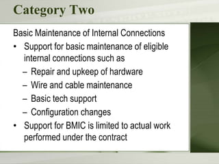 Category Two
Basic Maintenance of Internal Connections
• Support for basic maintenance of eligible
internal connections such as
– Repair and upkeep of hardware
– Wire and cable maintenance
– Basic tech support
– Configuration changes
• Support for BMIC is limited to actual work
performed under the contract
 