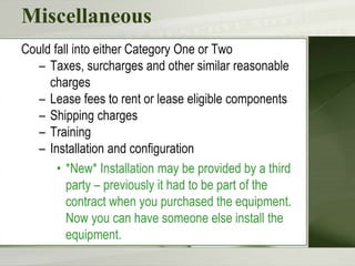 Miscellaneous
Could fall into either Category One or Two
– Taxes, surcharges and other similar reasonable
charges
– Lease fees to rent or lease eligible components
– Shipping charges
– Training
– Installation and configuration
• *New* Installation may be provided by a third
party – previously it had to be part of the
contract when you purchased the equipment.
Now you can have someone else install the
equipment.
 