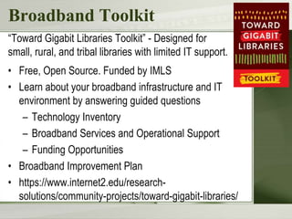 Broadband Toolkit
“Toward Gigabit Libraries Toolkit” - Designed for
small, rural, and tribal libraries with limited IT support.
• Free, Open Source. Funded by IMLS
• Learn about your broadband infrastructure and IT
environment by answering guided questions
– Technology Inventory
– Broadband Services and Operational Support
– Funding Opportunities
• Broadband Improvement Plan
• https://www.internet2.edu/research-
solutions/community-projects/toward-gigabit-libraries/
 