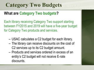 Category Two Budgets
What are Category Two budgets?
Each library receiving Category Two support starting
between FY2015 and 2019 will have a five-year budget
for Category Two products and services.
– USAC calculates a C2 budget for each library.
– The library can receive discounts on the cost of
C2 services up to its C2 budget amount.
– Products and services ordered in excess of an
entity’s C2 budget will not receive E-rate
discounts.
 