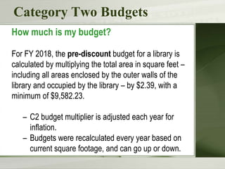 Category Two Budgets
How much is my budget?
For FY 2018, the pre-discount budget for a library is
calculated by multiplying the total area in square feet –
including all areas enclosed by the outer walls of the
library and occupied by the library – by $2.39, with a
minimum of $9,582.23.
– C2 budget multiplier is adjusted each year for
inflation.
– Budgets were recalculated every year based on
current square footage, and can go up or down.
 