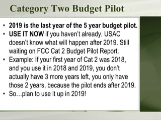 Category Two Budget Pilot
• 2019 is the last year of the 5 year budget pilot.
• USE IT NOW if you haven’t already. USAC
doesn’t know what will happen after 2019. Still
waiting on FCC Cat 2 Budget Pilot Report.
• Example: If your first year of Cat 2 was 2018,
and you use it in 2018 and 2019, you don’t
actually have 3 more years left, you only have
those 2 years, because the pilot ends after 2019.
• So…plan to use it up in 2019!
 
