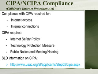 CIPA/NCIPA Compliance
(Children's Internet Protection Act)
Compliance with CIPA required for:
• Internet access
• Internal connections
CIPA requires:
• Internet Safety Policy
• Technology Protection Measure
• Public Notice and Meeting/Hearing
SLD information on CIPA:
 http://www.usac.org/sl/applicants/step05/cipa.aspx
36
 