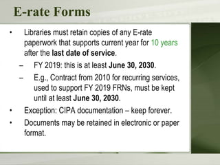 E-rate Forms
• Libraries must retain copies of any E-rate
paperwork that supports current year for 10 years
after the last date of service.
– FY 2019: this is at least June 30, 2030.
– E.g., Contract from 2010 for recurring services,
used to support FY 2019 FRNs, must be kept
until at least June 30, 2030.
• Exception: CIPA documentation – keep forever.
• Documents may be retained in electronic or paper
format.
 