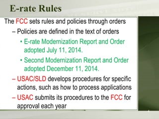 E-rate Rules
The FCC sets rules and policies through orders
– Policies are defined in the text of orders
• E-rate Modernization Report and Order
adopted July 11, 2014.
• Second Modernization Report and Order
adopted December 11, 2014.
– USAC/SLD develops procedures for specific
actions, such as how to process applications
– USAC submits its procedures to the FCC for
approval each year
4
 