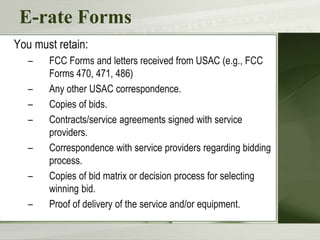 E-rate Forms
You must retain:
– FCC Forms and letters received from USAC (e.g., FCC
Forms 470, 471, 486)
– Any other USAC correspondence.
– Copies of bids.
– Contracts/service agreements signed with service
providers.
– Correspondence with service providers regarding bidding
process.
– Copies of bid matrix or decision process for selecting
winning bid.
– Proof of delivery of the service and/or equipment.
 