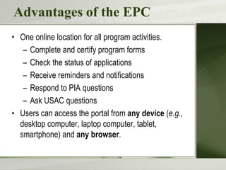 Advantages of the EPC
• One online location for all program activities.
– Complete and certify program forms
– Check the status of applications
– Receive reminders and notifications
– Respond to PIA questions
– Ask USAC questions
• Users can access the portal from any device (e.g.,
desktop computer, laptop computer, tablet,
smartphone) and any browser.
 