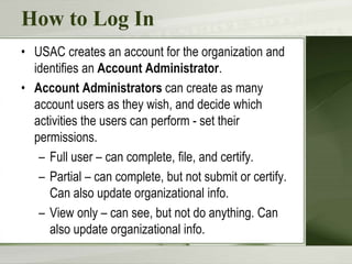 How to Log In
• USAC creates an account for the organization and
identifies an Account Administrator.
• Account Administrators can create as many
account users as they wish, and decide which
activities the users can perform - set their
permissions.
– Full user – can complete, file, and certify.
– Partial – can complete, but not submit or certify.
Can also update organizational info.
– View only – can see, but not do anything. Can
also update organizational info.
 
