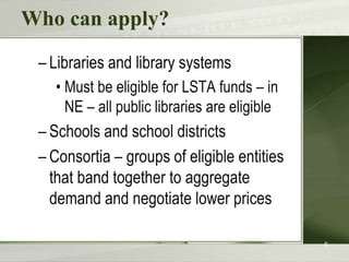 Who can apply?
– Libraries and library systems
• Must be eligible for LSTA funds – in
NE – all public libraries are eligible
– Schools and school districts
– Consortia – groups of eligible entities
that band together to aggregate
demand and negotiate lower prices
5
 