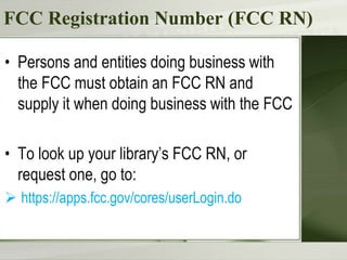 FCC Registration Number (FCC RN)
• Persons and entities doing business with
the FCC must obtain an FCC RN and
supply it when doing business with the FCC
• To look up your library’s FCC RN, or
request one, go to:
 https://apps.fcc.gov/cores/userLogin.do
 