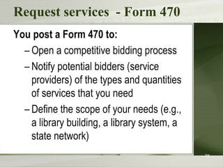 Request services - Form 470
You post a Form 470 to:
– Open a competitive bidding process
– Notify potential bidders (service
providers) of the types and quantities
of services that you need
– Define the scope of your needs (e.g.,
a library building, a library system, a
state network)
78
 