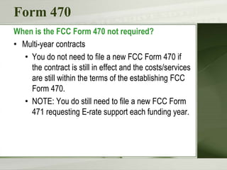 Form 470
When is the FCC Form 470 not required?
• Multi-year contracts
• You do not need to file a new FCC Form 470 if
the contract is still in effect and the costs/services
are still within the terms of the establishing FCC
Form 470.
• NOTE: You do still need to file a new FCC Form
471 requesting E-rate support each funding year.
 