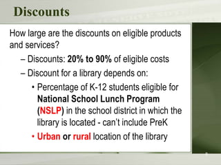 Discounts
How large are the discounts on eligible products
and services?
– Discounts: 20% to 90% of eligible costs
– Discount for a library depends on:
• Percentage of K-12 students eligible for
National School Lunch Program
(NSLP) in the school district in which the
library is located - can’t include PreK
• Urban or rural location of the library
8
 