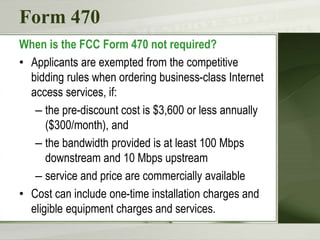Form 470
When is the FCC Form 470 not required?
• Applicants are exempted from the competitive
bidding rules when ordering business-class Internet
access services, if:
– the pre-discount cost is $3,600 or less annually
($300/month), and
– the bandwidth provided is at least 100 Mbps
downstream and 10 Mbps upstream
– service and price are commercially available
• Cost can include one-time installation charges and
eligible equipment charges and services.
 