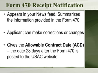Form 470 Receipt Notification
• Appears in your News feed. Summarizes
the information provided in the Form 470
• Applicant can make corrections or changes
• Gives the Allowable Contract Date (ACD)
– the date 28 days after the Form 470 is
posted to the USAC website
 