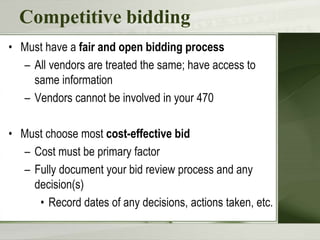 Competitive bidding
• Must have a fair and open bidding process
– All vendors are treated the same; have access to
same information
– Vendors cannot be involved in your 470
• Must choose most cost-effective bid
– Cost must be primary factor
– Fully document your bid review process and any
decision(s)
• Record dates of any decisions, actions taken, etc.
 