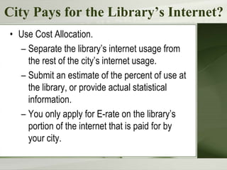 City Pays for the Library’s Internet?
• Use Cost Allocation.
– Separate the library’s internet usage from
the rest of the city’s internet usage.
– Submit an estimate of the percent of use at
the library, or provide actual statistical
information.
– You only apply for E-rate on the library’s
portion of the internet that is paid for by
your city.
 