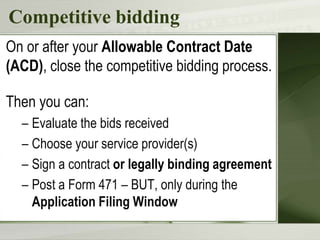 Competitive bidding
On or after your Allowable Contract Date
(ACD), close the competitive bidding process.
Then you can:
– Evaluate the bids received
– Choose your service provider(s)
– Sign a contract or legally binding agreement
– Post a Form 471 – BUT, only during the
Application Filing Window
 