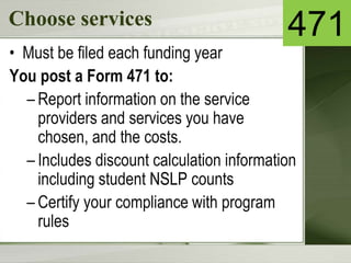 Choose services
• Must be filed each funding year
You post a Form 471 to:
– Report information on the service
providers and services you have
chosen, and the costs.
– Includes discount calculation information
including student NSLP counts
– Certify your compliance with program
rules
471
 