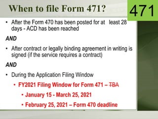When to file Form 471?
• After the Form 470 has been posted for at least 28
days - ACD has been reached
AND
• After contract or legally binding agreement in writing is
signed (if the service requires a contract)
AND
• During the Application Filing Window
• FY2021 Filing Window for Form 471 – TBA
• January 15 - March 25, 2021
• February 25, 2021 – Form 470 deadline
471
 