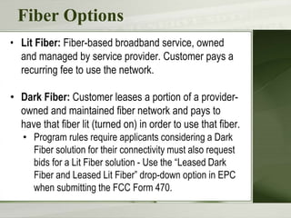 Fiber Options
• Lit Fiber: Fiber-based broadband service, owned
and managed by service provider. Customer pays a
recurring fee to use the network.
• Dark Fiber: Customer leases a portion of a provider-
owned and maintained fiber network and pays to
have that fiber lit (turned on) in order to use that fiber.
• Program rules require applicants considering a Dark
Fiber solution for their connectivity must also request
bids for a Lit Fiber solution - Use the “Leased Dark
Fiber and Leased Lit Fiber” drop-down option in EPC
when submitting the FCC Form 470.
 