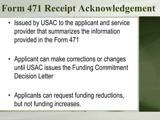 Form 471 Receipt Acknowledgement
• Issued by USAC to the applicant and service
provider that summarizes the information
provided in the Form 471
• Applicant can make corrections or changes
until USAC issues the Funding Commitment
Decision Letter
• Applicants can request funding reductions,
but not funding increases.
 