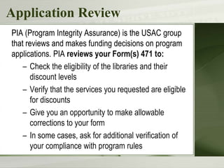Application Review
PIA (Program Integrity Assurance) is the USAC group
that reviews and makes funding decisions on program
applications. PIA reviews your Form(s) 471 to:
– Check the eligibility of the libraries and their
discount levels
– Verify that the services you requested are eligible
for discounts
– Give you an opportunity to make allowable
corrections to your form
– In some cases, ask for additional verification of
your compliance with program rules
 