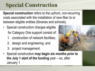 Special Construction
Special construction refers to the upfront, non-recurring
costs associated with the installation of new fiber to or
between eligible entities (libraries and schools).
• Special construction charges eligible
for Category One support consist of:
1. construction of network facilities;
2. design and engineering; and
3. project management.
• Special construction may begin six months prior to
the July 1 start of the funding year – so, after
January 1
 