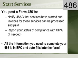 Start Services
You post a Form 486 to:
– Notify USAC that services have started and
invoices for those services can be processed
and paid
– Report your status of compliance with CIPA
(if needed)
• All the information you need to complete your
486 is in EPC and auto-fills into the form!
486
 