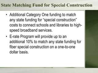 State Matching Fund for Special Construction
• Additional Category One funding to match
any state funding for “special construction”
costs to connect schools and libraries to high-
speed broadband services.
• E-rate Program will provide up to an
additional 10% to match any state funding for
fiber special construction on a one-to-one
dollar basis.
 