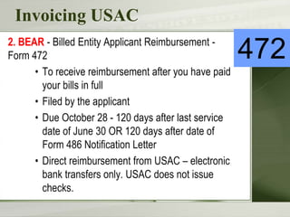 Invoicing USAC
2. BEAR - Billed Entity Applicant Reimbursement -
Form 472
• To receive reimbursement after you have paid
your bills in full
• Filed by the applicant
• Due October 28 - 120 days after last service
date of June 30 OR 120 days after date of
Form 486 Notification Letter
• Direct reimbursement from USAC – electronic
bank transfers only. USAC does not issue
checks.
472
 
