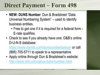 Direct Payment – Form 498
• NEW: DUNS Number: Dun & Bradstreet “Data
Universal Numbering System” – used to identify
business entities.
• Free to get one if it is required for a federal form -
E-rate qualifies.
• Check to see if you already have one: D&B’s online
D-U-N-S database:
https://www.dandb.com/dunsnumberlookup/ or call
(866) 705-5711 to speak to a representative
• Apply online through Dun & Bradstreet’s website:
http://www.dnb.com/get-a-duns-number.html
 
