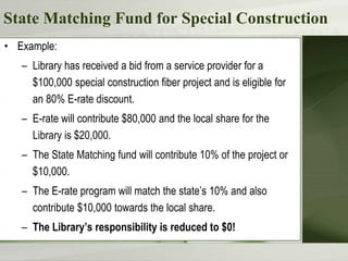 State Matching Fund for Special Construction
• Example:
– Library has received a bid from a service provider for a
$100,000 special construction fiber project and is eligible for
an 80% E-rate discount.
– E-rate will contribute $80,000 and the local share for the
Library is $20,000.
– The State Matching fund will contribute 10% of the project or
$10,000.
– The E-rate program will match the state’s 10% and also
contribute $10,000 towards the local share.
– The Library’s responsibility is reduced to $0!
 