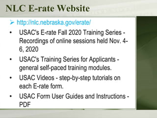 NLC E-rate Website
 http://nlc.nebraska.gov/erate/
• USAC's E-rate Fall 2020 Training Series -
Recordings of online sessions held Nov. 4-
6, 2020
• USAC's Training Series for Applicants -
general self-paced training modules.
• USAC Videos - step-by-step tutorials on
each E-rate form.
• USAC Form User Guides and Instructions -
PDF
 