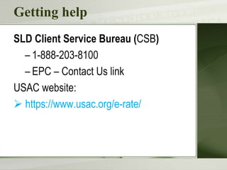 Getting help
SLD Client Service Bureau (CSB)
– 1-888-203-8100
– EPC – Contact Us link
USAC website:
 https://www.usac.org/e-rate/
 