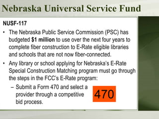 Nebraska Universal Service Fund
NUSF-117
• The Nebraska Public Service Commission (PSC) has
budgeted $1 million to use over the next four years to
complete fiber construction to E-Rate eligible libraries
and schools that are not now fiber-connected.
• Any library or school applying for Nebraska’s E-Rate
Special Construction Matching program must go through
the steps in the FCC’s E-Rate program:
– Submit a Form 470 and select a
provider through a competitive
bid process.
470
 