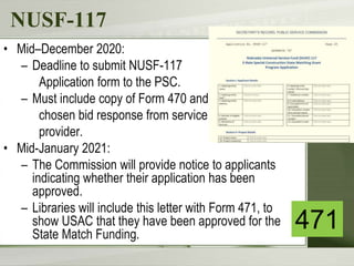 NUSF-117
• Mid–December 2020:
– Deadline to submit NUSF-117
Application form to the PSC.
– Must include copy of Form 470 and
chosen bid response from service
provider.
• Mid-January 2021:
– The Commission will provide notice to applicants
indicating whether their application has been
approved.
– Libraries will include this letter with Form 471, to
show USAC that they have been approved for the
State Match Funding.
471
 