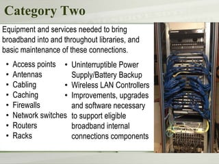 Category Two
• Access points
• Antennas
• Cabling
• Caching
• Firewalls
• Network switches
• Routers
• Racks
Equipment and services needed to bring
broadband into and throughout libraries, and
basic maintenance of these connections.
• Uninterruptible Power
Supply/Battery Backup
• Wireless LAN Controllers
• Improvements, upgrades
and software necessary
to support eligible
broadband internal
connections components
 