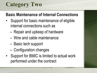 Category Two
Basic Maintenance of Internal Connections
• Support for basic maintenance of eligible
internal connections such as
– Repair and upkeep of hardware
– Wire and cable maintenance
– Basic tech support
– Configuration changes
• Support for BMIC is limited to actual work
performed under the contract
 