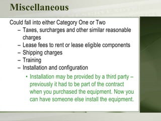 Miscellaneous
Could fall into either Category One or Two
– Taxes, surcharges and other similar reasonable
charges
– Lease fees to rent or lease eligible components
– Shipping charges
– Training
– Installation and configuration
• Installation may be provided by a third party –
previously it had to be part of the contract
when you purchased the equipment. Now you
can have someone else install the equipment.
 