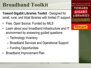 Broadband Toolkit
Toward Gigabit Libraries Toolkit - Designed for
small, rural, and tribal libraries with limited IT support.
• Free, Open Source. Funded by IMLS
• Learn about your broadband infrastructure and IT
environment by answering guided questions
– Technology Inventory
– Broadband Services and Operational Support
– Funding Opportunities
• Broadband Improvement Plan
 