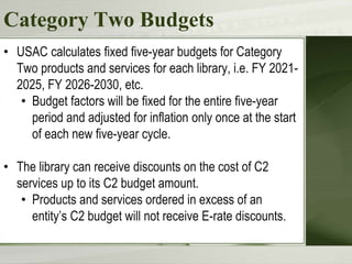 Category Two Budgets
• USAC calculates fixed five-year budgets for Category
Two products and services for each library, i.e. FY 2021-
2025, FY 2026-2030, etc.
• Budget factors will be fixed for the entire five-year
period and adjusted for inflation only once at the start
of each new five-year cycle.
• The library can receive discounts on the cost of C2
services up to its C2 budget amount.
• Products and services ordered in excess of an
entity’s C2 budget will not receive E-rate discounts.
 