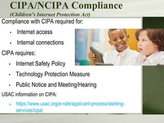 CIPA/NCIPA Compliance
(Children's Internet Protection Act)
Compliance with CIPA required for:
• Internet access
• Internal connections
CIPA requires:
• Internet Safety Policy
• Technology Protection Measure
• Public Notice and Meeting/Hearing
USAC information on CIPA:
 https://www.usac.org/e-rate/applicant-process/starting-
services/cipa/
 
