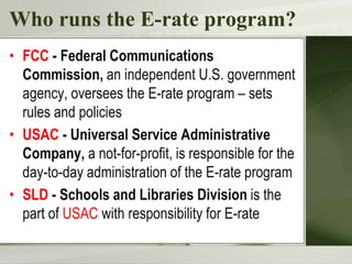 Who runs the E-rate program?
• FCC - Federal Communications
Commission, an independent U.S. government
agency, oversees the E-rate program – sets
rules and policies
• USAC - Universal Service Administrative
Company, a not-for-profit, is responsible for the
day-to-day administration of the E-rate program
• SLD - Schools and Libraries Division is the
part of USAC with responsibility for E-rate
 