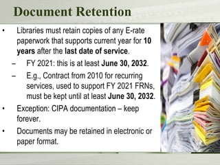 Document Retention
• Libraries must retain copies of any E-rate
paperwork that supports current year for 10
years after the last date of service.
– FY 2021: this is at least June 30, 2032.
– E.g., Contract from 2010 for recurring
services, used to support FY 2021 FRNs,
must be kept until at least June 30, 2032.
• Exception: CIPA documentation – keep
forever.
• Documents may be retained in electronic or
paper format.
 